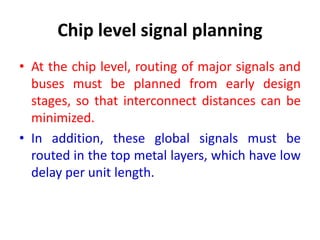 Chip level signal planning
• At the chip level, routing of major signals and
buses must be planned from early design
stages, so that interconnect distances can be
minimized.
• In addition, these global signals must be
routed in the top metal layers, which have low
delay per unit length.
 