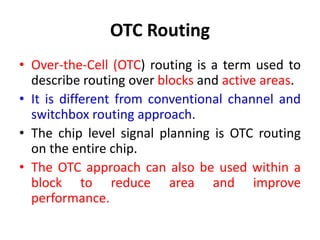 OTC Routing
• Over-the-Cell (OTC) routing is a term used to
describe routing over blocks and active areas.
• It is different from conventional channel and
switchbox routing approach.
• The chip level signal planning is OTC routing
on the entire chip.
• The OTC approach can also be used within a
block to reduce area and improve
performance.
 