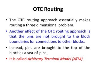 OTC Routing
• The OTC routing approach essentially makes
routing a three dimensional problem.
• Another effect of the OTC routing approach is
that the pins are not brought to the block
boundaries for connections to other blocks.
• Instead, pins are brought to the top of the
block as a sea-of-pins.
• It is called Arbitrary Terminal Model (ATM).
 