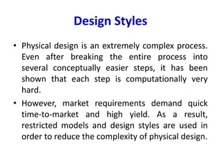 Design Styles
• Physical design is an extremely complex process.
Even after breaking the entire process into
several conceptually easier steps, it has been
shown that each step is computationally very
hard.
• However, market requirements demand quick
time-to-market and high yield. As a result,
restricted models and design styles are used in
order to reduce the complexity of physical design.
 