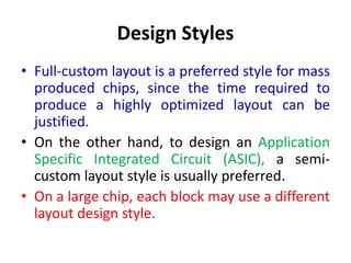 Design Styles
• Full-custom layout is a preferred style for mass
produced chips, since the time required to
produce a highly optimized layout can be
justified.
• On the other hand, to design an Application
Specific Integrated Circuit (ASIC), a semi-
custom layout style is usually preferred.
• On a large chip, each block may use a different
layout design style.
 