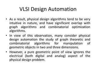 VLSI Design Automation
• As a result, physical design algorithms tend to be very
intuitive in nature, and have significant overlap with
graph algorithms and combinatorial optimization
algorithms.
• In view of this observation, many consider physical
design automation the study of graph theoretic and
combinatorial algorithms for manipulation of
geometric objects in two and three dimensions.
• However, a pure geometric point of view ignores the
electrical (both digital and analog) aspect of the
physical design problem.
 