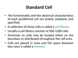Standard Cell
• The functionality and the electrical characteristics
of each predefined cell are tested, analyzed, and
specified.
• A collection of these cells is called a cell library.
• Usually a cell library consists of 500-1200 cells.
• Terminals on cells may be located either on the
boundary or distributed throughout the cell area.
• Cells are placed in rows and the space between
two rows is called a channel.
 