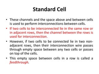 Standard Cell
• These channels and the space above and between cells
is used to perform interconnections between cells.
• If two cells to be interconnected lie in the same row or
in adjacent rows, then the channel between the rows is
used for interconnection.
• However, if two cells to be connected lie in two non-
adjacent rows, then their interconnection wire passes
through empty space between any two cells or passes
on top of the cells.
• This empty space between cells in a row is called a
feedthrough.
 