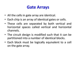 Gate Arrays
• All the cells in gate array are identical.
• Each chip is an array of identical gates or cells.
• These cells are separated by both vertical and
horizontal spaces called vertical and horizontal
channels.
• The circuit design is modified such that it can be
partitioned into a number of identical blocks.
• Each block must be logically equivalent to a cell
on the gate array.
 