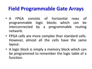 Field Programmable Gate Arrays
• A FPGA consists of horizontal rows of
programmable logic blocks which can be
interconnected by a programmable routing
network.
• FPGA cells are more complex than standard cells.
However, almost all the cells have the same
layout.
• A logic block is simply a memory block which can
be programmed to remember the logic table of a
function.
 