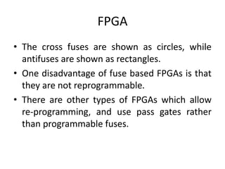 FPGA
• The cross fuses are shown as circles, while
antifuses are shown as rectangles.
• One disadvantage of fuse based FPGAs is that
they are not reprogrammable.
• There are other types of FPGAs which allow
re-programming, and use pass gates rather
than programmable fuses.
 
