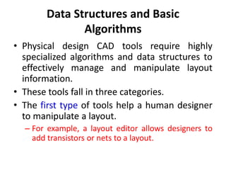 Data Structures and Basic
Algorithms
• Physical design CAD tools require highly
specialized algorithms and data structures to
effectively manage and manipulate layout
information.
• These tools fall in three categories.
• The first type of tools help a human designer
to manipulate a layout.
– For example, a layout editor allows designers to
add transistors or nets to a layout.
 