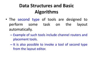 Data Structures and Basic
Algorithms
• The second type of tools are designed to
perform some task on the layout
automatically.
– Example of such tools include channel routers and
placement tools.
– It is also possible to invoke a tool of second type
from the layout editor.
 