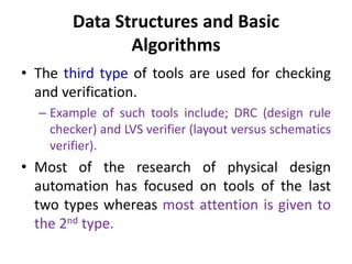 Data Structures and Basic
Algorithms
• The third type of tools are used for checking
and verification.
– Example of such tools include; DRC (design rule
checker) and LVS verifier (layout versus schematics
verifier).
• Most of the research of physical design
automation has focused on tools of the last
two types whereas most attention is given to
the 2nd type.
 