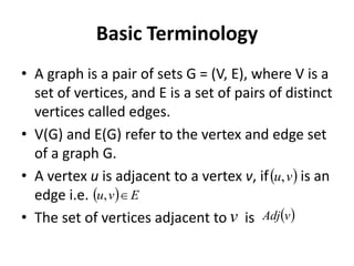 Basic Terminology
• A graph is a pair of sets G = (V, E), where V is a
set of vertices, and E is a set of pairs of distinct
vertices called edges.
• V(G) and E(G) refer to the vertex and edge set
of a graph G.
• A vertex u is adjacent to a vertex v, if is an
edge i.e.
• The set of vertices adjacent to is
  E
v
u 
,
 
v
u,
v  
v
Adj
 
