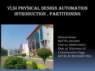 VLSI Physical Design Automation
Introduction , partitioning
Hemant kumar
Roll No: 2910207
Cont no. 09992440824
Dept. of Electronics &
Communication Engg.,
KITM, KURUKSHETRA.
 