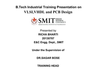 B.Tech Industrial Training Presentation on
VLSI,VHDL and PCB Design
Presented by
RICHA BHARTI
20130707
E&C Engg. Dept., SMIT
Under the Supervision of
DR.SAGAR BOSE
TRAINING HEAD
 