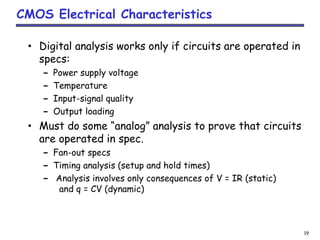 19
CMOS Electrical Characteristics
• Digital analysis works only if circuits are operated in
specs:
– Power supply voltage
– Temperature
– Input-signal quality
– Output loading
• Must do some “analog” analysis to prove that circuits
are operated in spec.
– Fan-out specs
– Timing analysis (setup and hold times)
– Analysis involves only consequences of V = IR (static)
and q = CV (dynamic)
 