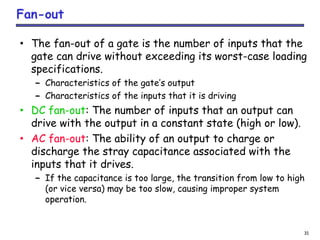 31
Fan-out
• The fan-out of a gate is the number of inputs that the
gate can drive without exceeding its worst-case loading
specifications.
– Characteristics of the gate’s output
– Characteristics of the inputs that it is driving
• DC fan-out: The number of inputs that an output can
drive with the output in a constant state (high or low).
• AC fan-out: The ability of an output to charge or
discharge the stray capacitance associated with the
inputs that it drives.
– If the capacitance is too large, the transition from low to high
(or vice versa) may be too slow, causing improper system
operation.
 