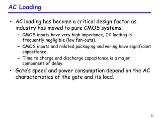33
AC Loading
• AC loading has become a critical design factor as
industry has moved to pure CMOS systems.
– CMOS inputs have very high impedance, DC loading is
frequently negligible (low fan-outs).
– CMOS inputs and related packaging and wiring have significant
capacitance.
– Time to charge and discharge capacitance is a major
component of delay.
• Gate’s speed and power consumption depend on the AC
characteristics of the gate and its load.
 