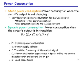 37
Power Consumption
• Static power consumption: Power consumption when the
circuit’s output is not changing
– Very low static power consumption for CMOS circuits
• Attractive for low-power applications
• Power consumption due to the leakage currents
• Dynamic power consumption: Power consumption when
the circuit’s output is in transition
PD = (CPD + CL) x (VCC)2
x f
– PT : Dynamic power consumption
– VCC: Power-supply voltage
– f: Transition frequency of the output signal
– CPD : Power-dissipation capacitance – Specified by the device
manufacturer and around 20-24 pF
C : Load capacitance
 