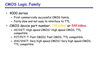 CMOS Logic Family
• 4000 series
– First commercially successful CMOS family
– Fairly slow and not easy to interface to TTL
• CMOS device part number: 74FAMnn or 54FAMnn
– HC/HCT: High speed CMOS/ High speed CMOS, TTL
compatible
– FCT/FCT-T: Fast CMOS/ Fast CMOS, TTL compatible
– VHC/VHCT: Very high speed CMOS/ Very high speed CMOS,
TTL compatible
 