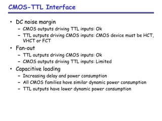 CMOS-TTL Interface
• DC noise margin
– CMOS outputs driving TTL inputs: Ok
– TTL outputs driving CMOS inputs: CMOS device must be HCT,
VHCT or FCT
• Fan-out
– TTL outputs driving CMOS inputs: Ok
– CMOS outputs driving TTL inputs: Limited
• Capacitive loading
– Increasing delay and power consumption
– All CMOS families have similar dynamic power consumption
– TTL outputs have lower dynamic power consumption
 