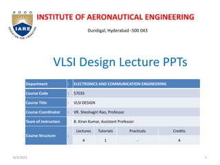 VLSI Design Lecture PPTs
INSTITUTE OF AERONAUTICAL ENGINEERING
Dundigal, Hyderabad -500 043
1
6/3/2015
Department : ELECTRONICS AND COMMUNICATION ENGINEERING
Course Code : 57035
Course Title : VLSI DESIGN
Course Coordinator : VR. Sheshagiri Rao, Professor
Team of Instructors B. Kiran Kumar, Assistant Professor
Course Structure :
Lectures Tutorials Practicals Credits
4 1 - 4
 
