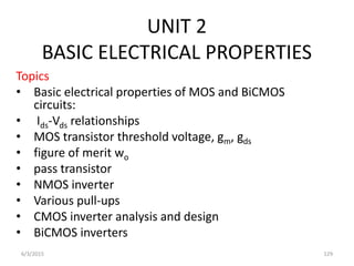 UNIT 2
BASIC ELECTRICAL PROPERTIES
Topics
• Basic electrical properties of MOS and BiCMOS
circuits:
• Ids-Vds relationships
• MOS transistor threshold voltage, gm, gds
• figure of merit wo
• pass transistor
• NMOS inverter
• Various pull-ups
• CMOS inverter analysis and design
• BiCMOS inverters
6/3/2015 129
 