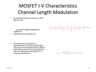 MOSFET I-V Characteristics
Channel Length Modulation
– ΔL increases with an increase in VDS.
We can use
– λ: channel length modulation
coefficient
– ID(SAT) can be rewritten as
– The above form produces a
discontinuity of current at VDS=VGS-
VT0. We can include the term in ID(lin)
with little error since λ is typically less
than 0.1. We will usually ignore λ in
manual calculations.
 
V
L
V
L
L
ΔL
L
L
ΔL
L
L
ΔL
L
L
DS
DS











 1
1
1
1
1
1
1
1
1
1
1
'
1
)
1
(
)
(
2
2
0
)
( V
V
V
L
W
C
I DS
T
GS
ox
n
SAT
D 




6/3/2015 132
 