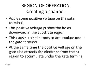 REGION OF OPERATION
Creating a channel
• Apply some positive voltage on the gate
terminal.
• This positive voltage pushes the holes
downward in the substrate region.
• This causes the electrons to accumulate under
the gate terminal.
• At the same time the positive voltage on the
gate also attracts the electrons from the n+
region to accumulate under the gate terminal.
6/3/2015 18
 