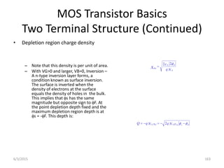 MOS Transistor Basics
Two Terminal Structure (Continued)
• Depletion region charge density
– Note that this density is per unit of area.
– With VG>0 and larger, VB=0, Inversion –
A n-type inversion layer forms, a
condition known as surface inversion.
The surface is inverted when the
density of electrons at the surface
equals the density of holes in the bulk.
This implies that s has the same
magnitude but opposite sign to F. At
the point depletion depth fixed and the
maximum depletion region depth is at
s = -F. This depth is:
N
q A
F
S
dm
i
x

 2
2



 F
s
S
A
d
A i
N
q
x
N
q
Q 



 2
6/3/2015 163
 