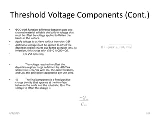 Threshold Voltage Components (Cont.)
• GC work function difference between gate and
channel material which is the built-in voltage that
must be offset by voltage applied to flatten the
bands at the surface.
• Apply voltage to achieve surface inversion -2F
• Additional voltage must be applied to offset the
depletion region charge due to the acceptor ions. At
inversion, this charge with VSB=0 is QB0= Q0.
• For VSB non-zero,
• The voltage required to offset the
depletion region charge is defined by –QB/Cox
where Cox = εox/tox with tox, the oxide thickness,
and Cox, the gate oxide capacitance per unit area.
• 4) The final component is a fixed positive
charge density that appears at the interface
between the oxide and the substrate, Qox. The
voltage to offset this charge is:
V
N
q
Q SB
F
S
A i



 
 2
2
C
Q
ox
ox

6/3/2015 169
 