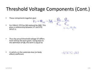 Threshold Voltage Components (Cont.)
• These components together give:
• For VSB=0, VT0 has QB replaced by QB0. This
gives a relationship between VT and VT0
which is:
• Thus the actual threshold voltage VT differs
from VT0 by the term given. Going back to
the definition of QB, this term is equal to:
• In which γ is the substrate-bias (or body
effect) coefficient.
ox
B
B
T
T
C
Q
Q
V
V 0
0



 
F
SB
F V 

 2
2 



ox
ox
ox
B
F
GC
T
C
Q
C
Q
V 



 
2
6/3/2015 170
 