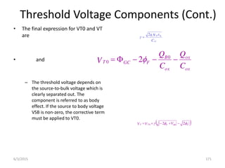 Threshold Voltage Components (Cont.)
• The final expression for VT0 and VT
are
• and
– The threshold voltage depends on
the source-to-bulk voltage which is
clearly separated out. The
component is referred to as body
effect. If the source to body voltage
VSB is non-zero, the corrective term
must be applied to VT0.
C
N
q
ox
S
A i


2

 
F
SB
F
T
T V
V
V 

 2
2
0 




ox
ox
ox
B
F
GC
T
C
Q
C
Q
V 



 0
0 2
6/3/2015 171
 
