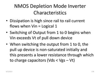 NMOS Depletion Mode Inverter
Characteristics
• Dissipation is high since rail to rail current
flows when Vin = Logical 1
• Switching of Output from 1 to 0 begins when
Vin exceeds Vt of pull down device
• When switching the output from 1 to 0, the
pull up device is non-saturated initially and
this presents a lower resistance through which
to charge capacitors (Vds < Vgs – Vt)
6/3/2015 178
 