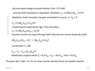 Assume equal margins around inverter; Vinv = 0.5 Vdd
Assume both transistors in saturation, therefore:Ids = K (W/L) (Vgs – Vt)2/2
Depletion mode transistor has gate connected to source, i.e. Vgs = 0
Ids = K (Wpu/Lpu) (-Vtd)2/2
Ids = K (Wpd/Lpd) (Vinv – Vt)2/2
Enhancement mode device Vgs = Vinv, therefore
Assume currents are equal through both channels (no current drawn by load)
(Wpd/Lpd) (Vinv – Vt)2 = (Wpu/Lpu) (-Vtd)2
Convention Z = L/W
Vinv = Vt – Vtd / (Zpu/Zpd)1/2
Substitute in typical values Vt = 0.2 Vdd ; Vtd = -0.6 Vdd ; Vinv = 0.5 Vdd
This gives Zpu / Zpd = 4:1 for an nmos inverter directly driven by another inverter
6/3/2015 181
 