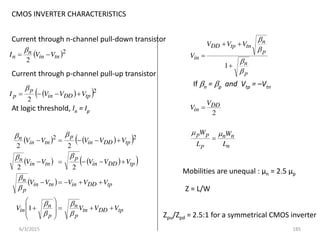 CMOS INVERTER CHARACTERISTICS
Current through n-channel pull-down transistor
 2
2
tn
in
n
n V
V
I 


Current through p-channel pull-up transistor
 
 2
2
tp
DD
in
p
p V
V
V
I 




At logic threshold, In = Ip
   
 
   
 
 
tp
DD
tn
p
n
p
n
in
tp
DD
in
tn
in
p
n
tp
DD
in
p
tn
in
n
tp
DD
in
p
tn
in
n
V
V
V
V
V
V
V
V
V
V
V
V
V
V
V
V
V
V
V





































1
2
2
2
2
2
2
p
n
p
n
tn
tp
DD
in
V
V
V
V








1
If n = p and Vtp = –Vtn
2
DD
in
V
V 
n
n
n
p
p
p
L
W
L
W 


Mobilities are unequal : µn = 2.5 µp
Z = L/W
Zpu/Zpd = 2.5:1 for a symmetrical CMOS inverter
6/3/2015 185
 