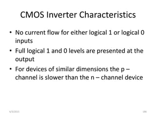 CMOS Inverter Characteristics
• No current flow for either logical 1 or logical 0
inputs
• Full logical 1 and 0 levels are presented at the
output
• For devices of similar dimensions the p –
channel is slower than the n – channel device
6/3/2015 186
 