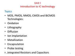 Unit I
Introduction to IC technology
Topics
• MOS, PMOS, NMOS, CMOS and BiCMOS
Technologies:
• Oxidation
• Lithography
• Diffusion
• Ion implantation
• Metallization
• Encapsulation
• Probe testing
• Integrated Resistors and Capacitors
6/3/2015 2
 