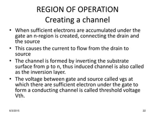 REGION OF OPERATION
Creating a channel
• When sufficient electrons are accumulated under the
gate an n-region is created, connecting the drain and
the source
• This causes the current to flow from the drain to
source
• The channel is formed by inverting the substrate
surface from p to n, thus induced channel is also called
as the inversion layer.
• The voltage between gate and source called vgs at
which there are sufficient electron under the gate to
form a conducting channel is called threshold voltage
Vth.
6/3/2015 22
 