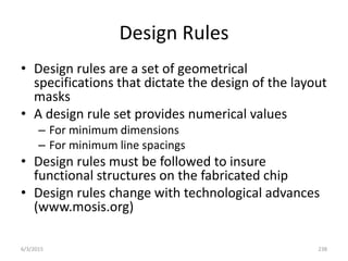 Design Rules
• Design rules are a set of geometrical
specifications that dictate the design of the layout
masks
• A design rule set provides numerical values
– For minimum dimensions
– For minimum line spacings
• Design rules must be followed to insure
functional structures on the fabricated chip
• Design rules change with technological advances
(www.mosis.org)
6/3/2015 238
 
