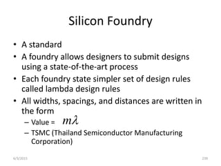 Silicon Foundry
• A standard
• A foundry allows designers to submit designs
using a state-of-the-art process
• Each foundry state simpler set of design rules
called lambda design rules
• All widths, spacings, and distances are written in
the form
– Value =
– TSMC (Thailand Semiconductor Manufacturing
Corporation)

m
6/3/2015 239
 
