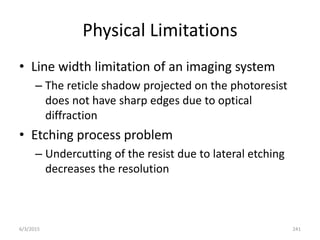 Physical Limitations
• Line width limitation of an imaging system
– The reticle shadow projected on the photoresist
does not have sharp edges due to optical
diffraction
• Etching process problem
– Undercutting of the resist due to lateral etching
decreases the resolution
6/3/2015 241
 