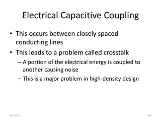 Electrical Capacitive Coupling
• This occurs between closely spaced
conducting lines
• This leads to a problem called crosstalk
– A portion of the electrical energy is coupled to
another causing noise
– This is a major problem in high-density design
6/3/2015 244
 