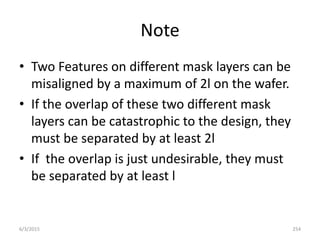 Note
• Two Features on different mask layers can be
misaligned by a maximum of 2l on the wafer.
• If the overlap of these two different mask
layers can be catastrophic to the design, they
must be separated by at least 2l
• If the overlap is just undesirable, they must
be separated by at least l
6/3/2015 254
 