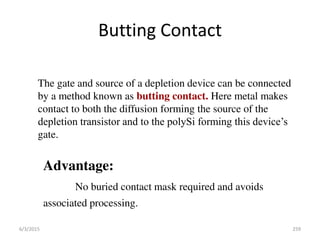 Butting Contact
The gate and source of a depletion device can be connected
by a method known as butting contact. Here metal makes
contact to both the diffusion forming the source of the
depletion transistor and to the polySi forming this device’s
gate.
Advantage:
No buried contact mask required and avoids
associated processing.
6/3/2015 259
 
