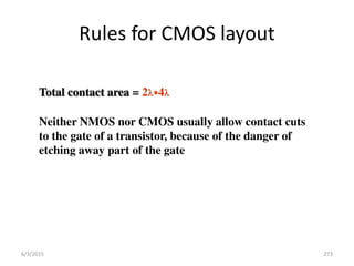 Rules for CMOS layout
Total contact area = 2*4
Neither NMOS nor CMOS usually allow contact cuts
to the gate of a transistor, because of the danger of
etching away part of the gate
6/3/2015 273
 