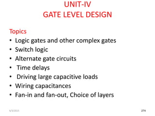 UNIT-IV
GATE LEVEL DESIGN
Topics
• Logic gates and other complex gates
• Switch logic
• Alternate gate circuits
• Time delays
• Driving large capacitive loads
• Wiring capacitances
• Fan-in and fan-out, Choice of layers
6/3/2015 274
 