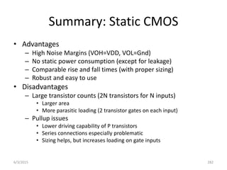 Summary: Static CMOS
• Advantages
– High Noise Margins (VOH=VDD, VOL=Gnd)
– No static power consumption (except for leakage)
– Comparable rise and fall times (with proper sizing)
– Robust and easy to use
• Disadvantages
– Large transistor counts (2N transistors for N inputs)
• Larger area
• More parasitic loading (2 transistor gates on each input)
– Pullup issues
• Lower driving capability of P transistors
• Series connections especially problematic
• Sizing helps, but increases loading on gate inputs
6/3/2015 282
 