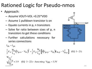 6/3/2015 292
Rationed Logic for Pseudo-nmos
• Approach:
– Assume VOUT=VOL =0.25*VDD
– Assume 1 pulldown transistor is on
– Equate currents in p, n transistors
– Solve for ratio between sizes of p, n
transistors to get these conditions
– Further calculations necessary for
series connections
Idn  Ipn
1
2
k' n
Wn
Ln
Vgs,n  Vtn
 2

1
2
k' p
Wp
Lp
2 Vgs,p  Vtp
 Vds,p  Vds,p
2
  (EQ 3 21)
Wp
Lp
Wn
Ln
 3.9 (EQ 3 22)  Assu min g VDD  3.3V
Idp
OUT
Pulldown
Network
Idn
 