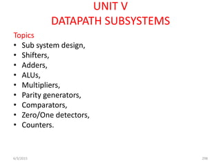 UNIT V
DATAPATH SUBSYSTEMS
Topics
• Sub system design,
• Shifters,
• Adders,
• ALUs,
• Multipliers,
• Parity generators,
• Comparators,
• Zero/One detectors,
• Counters.
6/3/2015 298
 