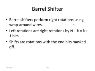 Barrel Shifter
• Barrel shifters perform right rotations using
wrap-around wires.
• Left rotations are right rotations by N – k = k +
1 bits.
• Shifts are rotations with the end bits masked
off.
306
6/3/2015
 