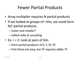 Fewer Partial Products
• Array multiplier requires N partial products
• If we looked at groups of r bits, we could form
N/r partial products.
– Faster and smaller?
– Called radix-2r encoding
• Ex: r = 2: look at pairs of bits
– Form partial products of 0, Y, 2Y, 3Y
– First three are easy, but 3Y requires adder 
334
6/3/2015
 